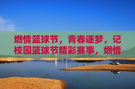 燃情篮球节，青春逐梦，记校园篮球节精彩赛事，燃情篮球节，青春逐梦，校园篮球节精彩赛事回顾