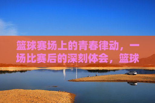 篮球赛场上的青春律动，一场比赛后的深刻体会，篮球赛场上的青春律动，一场比赛后的深刻体会
