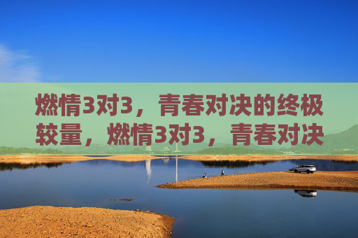 燃情3对3，青春对决的终极较量，燃情3对3，青春对决的终极较量