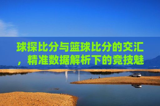 球探比分与篮球比分的交汇,精准数据解析下的竞技魅力与价值,球探比分与篮球比分的交汇,精准数据解析下的竞技魅力与价值