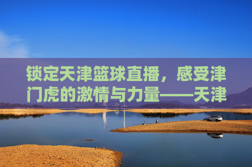 锁定天津篮球直播，感受津门虎的激情与力量——天津篮球赛事在线观赛指南，锁定天津篮球直播，感受津门虎的激情与力量——天津篮球赛事在线观赛指南