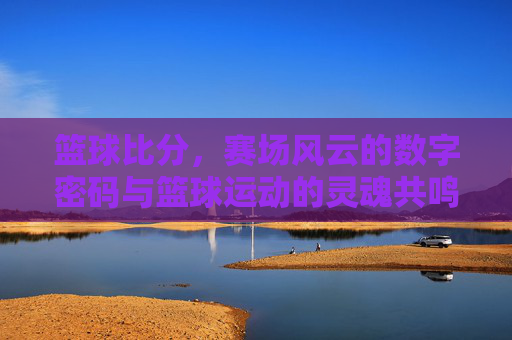 篮球比分，赛场风云的数字密码与篮球运动的灵魂共鸣，篮球比分，赛场风云的数字密码与篮球运动的灵魂共鸣