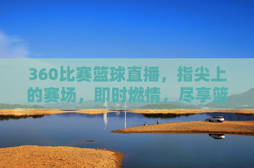 360比赛篮球直播,指尖上的赛场,即时燃情,尽享篮球盛宴——技术赋能下的观赛新体验,360比赛篮球直播,指尖赛场即时燃情,技术赋能共享篮球盛宴