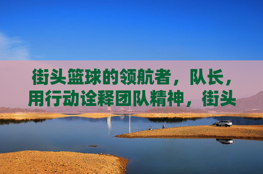 街头篮球的领航者,队长,用行动诠释团队精神,街头篮球领航者,队长用行动诠释团队精神