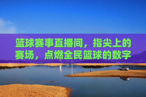 篮球赛事直播间,指尖上的赛场,点燃全民篮球的数字狂欢