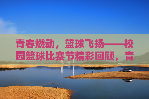 青春燃动，篮球飞扬——校园篮球比赛节精彩回顾，青春燃动，篮球飞扬——校园篮球比赛节精彩回顾