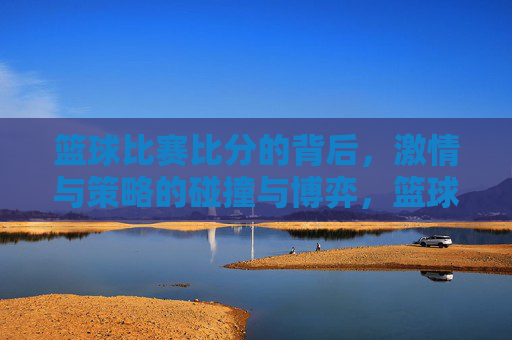 篮球比赛比分的背后,激情与策略的碰撞与博弈,篮球比赛比分的背后,激情与策略的碰撞与博弈