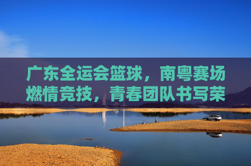 广东全运会篮球,南粤赛场燃情竞技,青春团队书写荣耀篇章