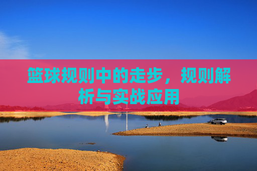 篮球规则中的走步,规则解析与实战应用