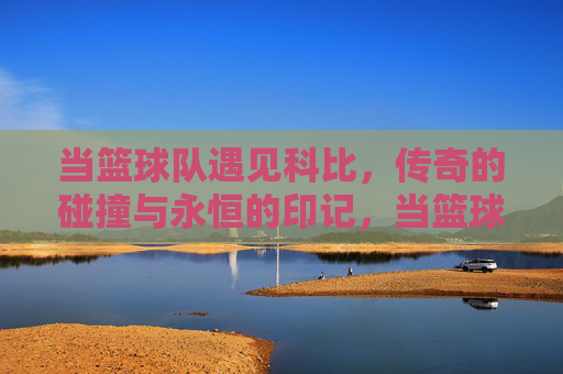 当篮球队遇见科比，传奇的碰撞与永恒的印记，当篮球队遇见科比，传奇的碰撞与永恒的印记