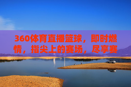 360体育直播篮球，即时燃情，指尖上的赛场，尽享赛事全貌，360体育直播篮球，即时燃情，指尖赛场，尽享赛事全貌