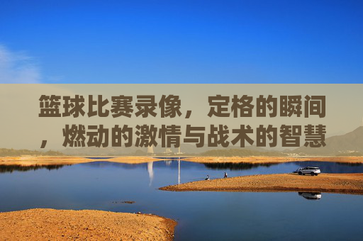 篮球比赛录像，定格的瞬间，燃动的激情与战术的智慧，篮球比赛录像，燃动激情的瞬间与战术智慧
