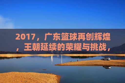 2017，广东篮球再创辉煌，王朝延续的荣耀与挑战，2017广东篮球再创辉煌，王朝延续的荣耀与挑战