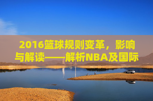 2016篮球规则变革,影响与解读——解析NBA及国际篮联的规则调整,2016篮球规则变革,影响与解读——解析NBA及国际篮联的规则调整