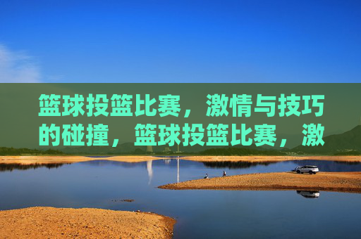 篮球投篮比赛,激情与技巧的碰撞,篮球投篮比赛,激情与技巧的碰撞