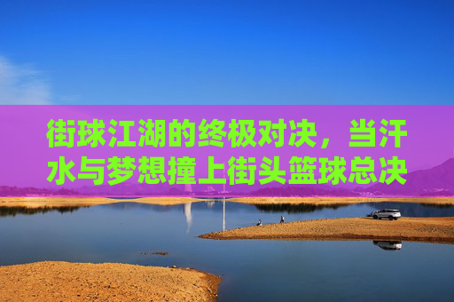 街球江湖的终极对决,当汗水与梦想撞上街头篮球总决赛的聚光灯,街球江湖的终极对决,当汗水与梦想撞上街头篮球总决赛的聚光灯