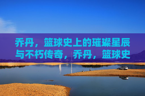 乔丹,篮球史上的璀璨星辰与不朽传奇,乔丹,篮球史上的璀璨星辰与不朽传奇