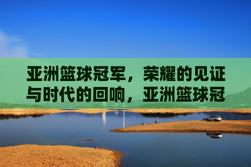 亚洲篮球冠军,荣耀的见证与时代的回响,亚洲篮球冠军,荣耀的见证与时代的回响