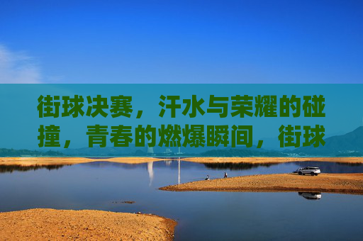 街球决赛,汗水与荣耀的碰撞,青春的燃爆瞬间,街球决赛,汗水与荣耀的碰撞,青春燃爆瞬间