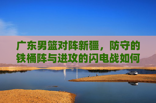 广东男篮对阵新疆,防守的铁桶阵与进攻的闪电战如何博弈,广东男篮对阵新疆,防守铁桶阵与进攻闪电战的博弈