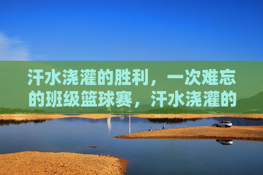 汗水浇灌的胜利,一次难忘的班级篮球赛,汗水浇灌的胜利,一次难忘的班级篮球赛