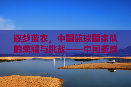 逐梦蓝衣,中国篮球国家队的荣耀与挑战——中国篮球国家队的历史回望与未来展望,逐梦蓝衣,中国篮球国家队的荣耀与挑战——中国篮球国家队的历史回望与未来展望