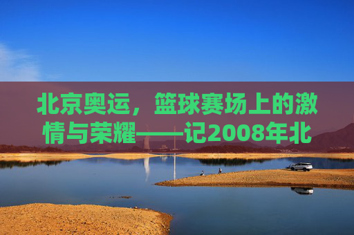 北京奥运，篮球赛场上的激情与荣耀——记2008年北京奥运会篮球赛事，北京奥运，篮球赛场上的激情与荣耀——记2008年北京奥运会篮球赛事