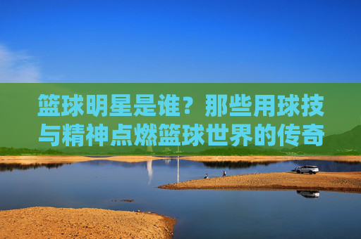 篮球明星是谁？那些用球技与精神点燃篮球世界的传奇人物，篮球明星，那些用球技与精神点燃篮球世界的传奇人物