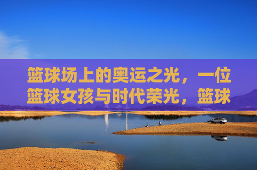 篮球场上的奥运之光,一位篮球女孩与时代荣光,篮球场上的奥运之光,一位篮球女孩与时代荣光