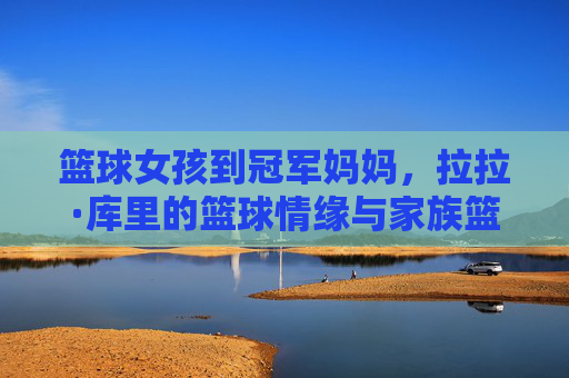 篮球女孩到冠军妈妈，拉拉·库里的篮球情缘与家族篮球传承，从篮球女孩到冠军妈妈，拉拉·库里的篮球情缘与家族篮球传承