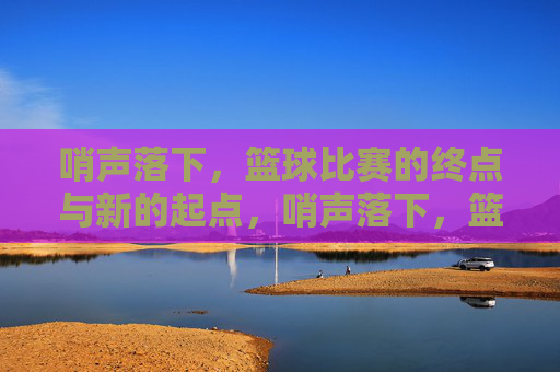 哨声落下,篮球比赛的终点与新的起点,哨声落下,篮球比赛的终点与新的起点