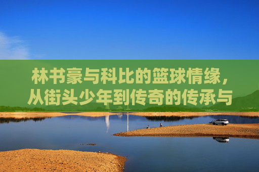 林书豪与科比的篮球情缘,从街头少年到传奇的传承与致敬,林书豪与科比的篮球情缘,从街头少年到传奇的传承与致敬