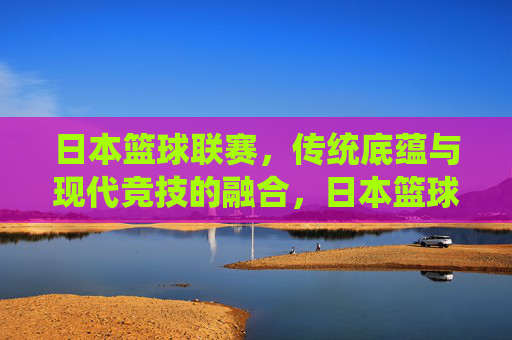 日本篮球联赛，传统底蕴与现代竞技的融合，日本篮球联赛，传统底蕴与现代竞技的融合