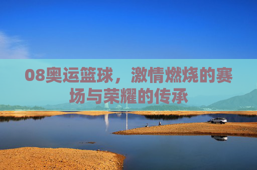 08奥运篮球，激情燃烧的赛场与荣耀的传承