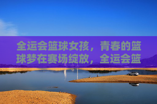 全运会篮球女孩，青春的篮球梦在赛场绽放，全运会篮球女孩，青春的篮球梦在赛场绽放