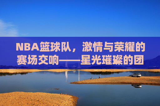 NBA篮球队,激情与荣耀的赛场交响——星光璀璨的团队竞技史诗,NBA篮球队,激情与荣耀的赛场交响——星光璀璨的团队竞技史诗