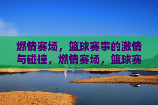 燃情赛场，篮球赛事的激情与碰撞，燃情赛场，篮球赛事的激情与碰撞