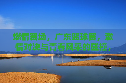 燃情赛场，广东篮球赛，激情对决与青春风采的碰撞，燃情赛场，广东篮球赛激情对决与青春风采的碰撞