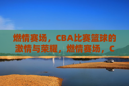 燃情赛场,CBA比赛篮球的激情与荣耀,燃情赛场,CBA篮球的激情与荣耀