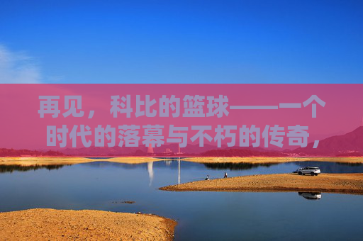 再见,科比的篮球——一个时代的落幕与不朽的传奇,再见,科比的篮球——一个时代的落幕与不朽的传奇