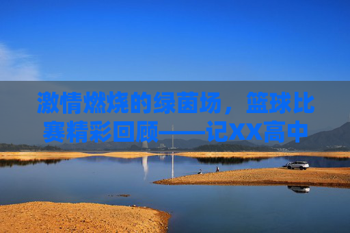 激情燃烧的绿茵场，篮球比赛精彩回顾——记XX高中与XX中学友谊赛，激情燃烧的绿茵场，篮球比赛精彩回顾——记XX高中与XX中学友谊赛