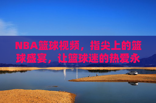 NBA篮球视频，指尖上的篮球盛宴，让篮球迷的热爱永不落幕，NBA篮球视频，指尖上的篮球盛宴，让篮球迷的热爱永不落幕