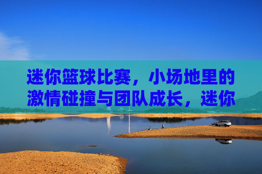 迷你篮球比赛，小场地里的激情碰撞与团队成长，迷你篮球比赛，小场地里的激情碰撞与团队成长
