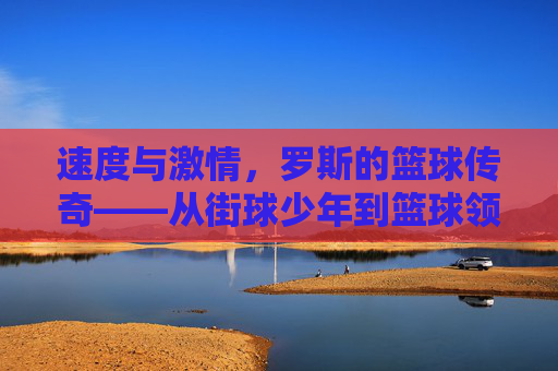 速度与激情，罗斯的篮球传奇——从街球少年到篮球领袖的崛起之路，速度与激情，罗斯的篮球传奇——从街球少年到篮球领袖的崛起之路