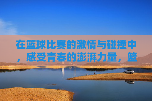 在篮球比赛的激情与碰撞中，感受青春的澎湃力量，篮球赛场激情碰撞，感受青春澎湃力量