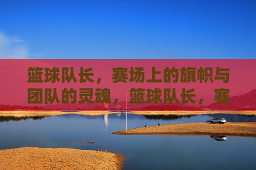 篮球队长，赛场上的旗帜与团队的灵魂，篮球队长，赛场上的旗帜与团队的灵魂