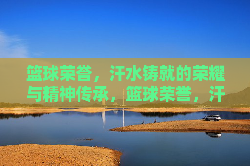 篮球荣誉,汗水铸就的荣耀与精神传承,篮球荣誉,汗水铸就的荣耀与精神传承