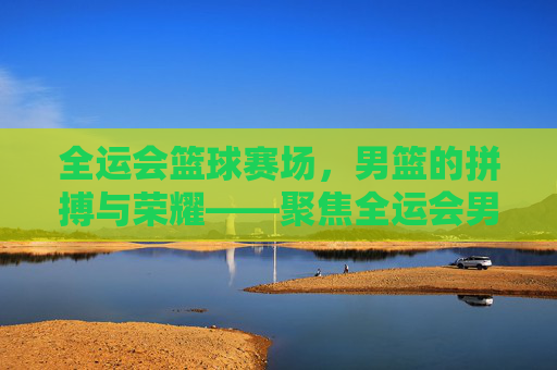 全运会篮球赛场，男篮的拼搏与荣耀——聚焦全运会男篮赛事的精彩对决与时代精神