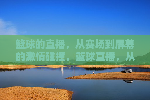 篮球的直播，从赛场到屏幕的激情碰撞，篮球直播，从赛场到屏幕的激情碰撞