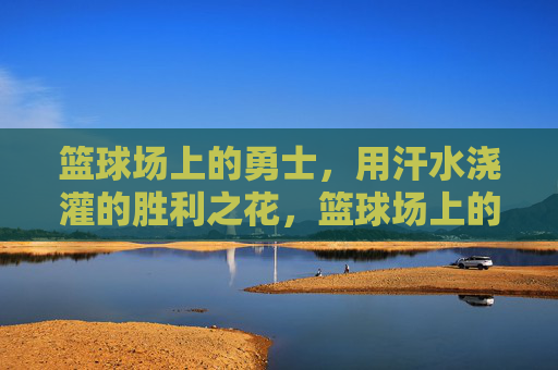 篮球场上的勇士,用汗水浇灌的胜利之花,篮球场上的勇士,用汗水浇灌的胜利之花